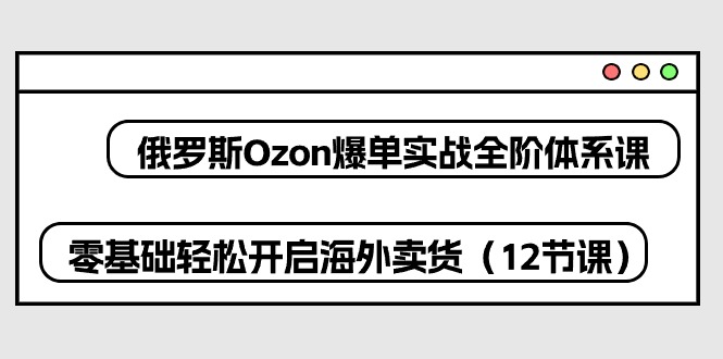 （10555期）俄罗斯 Ozon-爆单实战全阶体系课，零基础轻松开启海外卖货（12节课）-新星起源