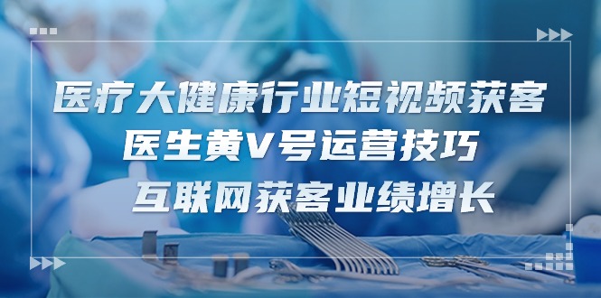 （10564期）医疗 大健康行业短视频获客：医生黄V号运营技巧  互联网获客业绩增长-15节-新星起源