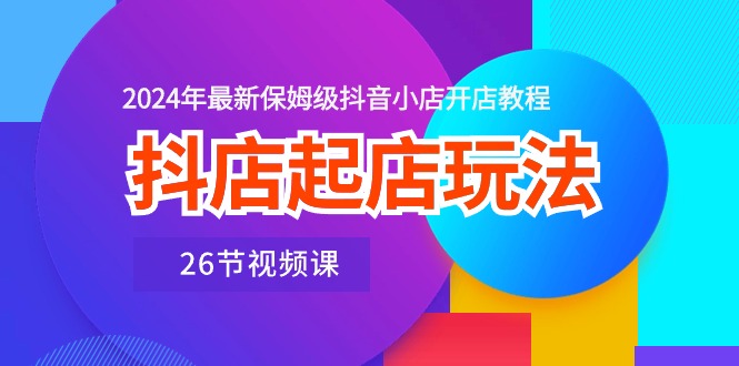 （10687期）抖店起店玩法，2024年最新保姆级抖音小店开店教程（26节视频课）-新星起源