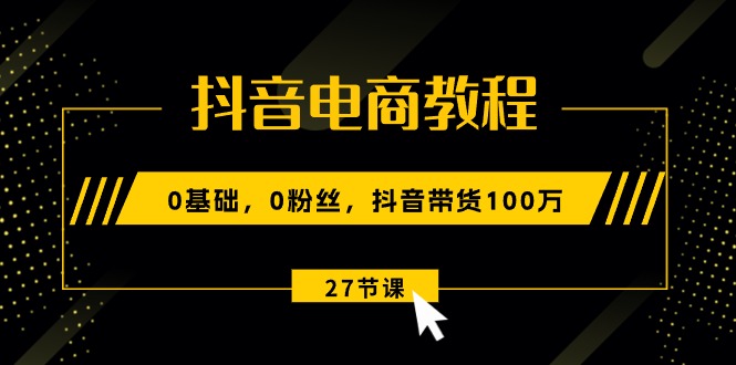 （10949期）抖音电商教程：0基础，0粉丝，抖音带货100万（27节视频课）-新星起源