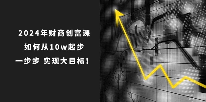 （10947期）2024年 财商-创富课：如何从10w起步，一步步 实现大目标！-新星起源