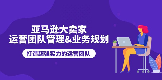 （11112期）亚马逊大卖家-运营团队管理&业务规划，打造超强实力的运营团队-新星起源