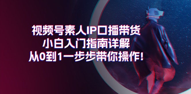 （11441期）视频号素人IP口播带货小白入门指南详解，从0到1一步步带你操作!-新星起源