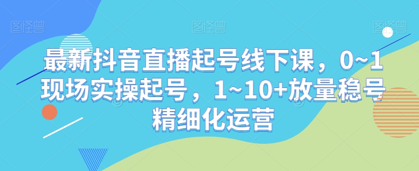 最新抖音直播起号线下课，0~1现场实操起号，1~10+放量稳号精细化运营-新星起源