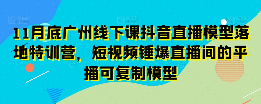 11月底广州线下课抖音直播模型落地特训营，短视频锤爆直播间的平播可复制模型-新星起源