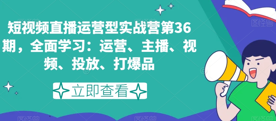 短视频直播运营型实战营第36期，全面学习：运营、主播、视频、投放、打爆品-新星起源