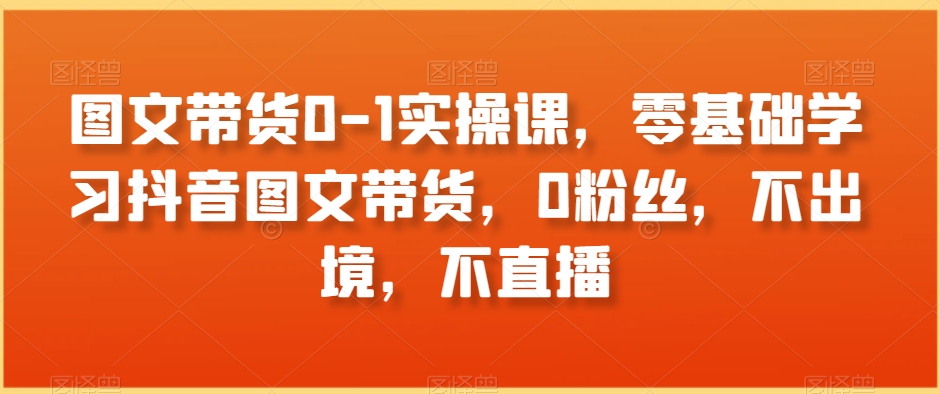 图文带货0-1实操课，零基础学习抖音图文带货，0粉丝，不出境，不直播-新星起源