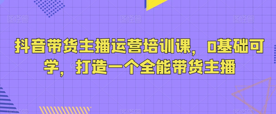 抖音带货主播运营培训课，0基础可学，打造一个全能带货主播-新星起源