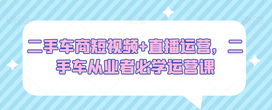 二手车商短视频+直播运营，二手车从业者必学运营课-新星起源