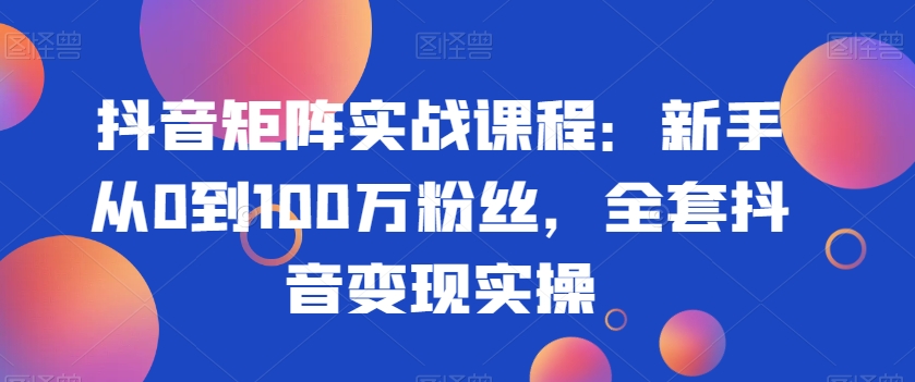 抖音矩阵实战课程：新手从0到100万粉丝，全套抖音变现实操-新星起源