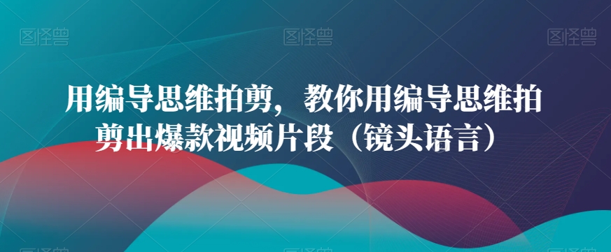 用编导思维拍剪，教你用编导思维拍剪出爆款视频片段（镜头语言）-新星起源