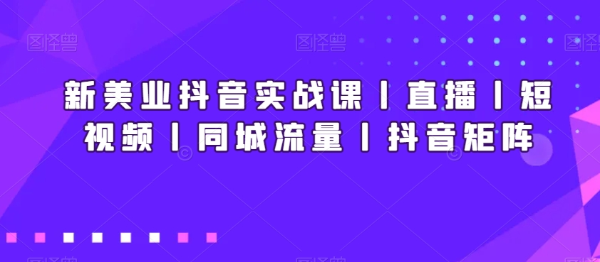 新美业抖音实战课丨直播丨短视频丨同城流量丨抖音矩阵-新星起源