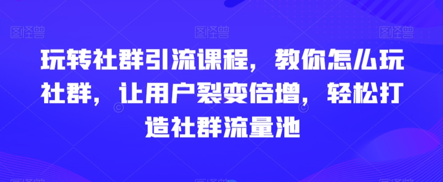 玩转社群引流课程，教你怎么玩社群，让用户裂变倍增，轻松打造社群流量池-新星起源