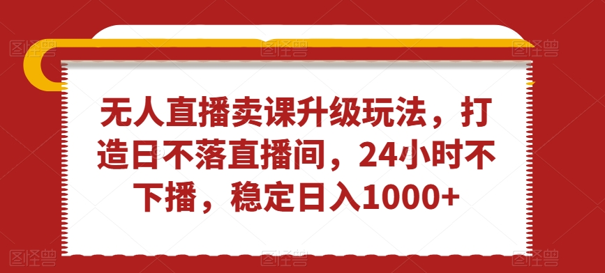 无人直播卖课升级玩法，打造日不落直播间，24小时不下播，稳定日入1000+【揭秘】-新星起源