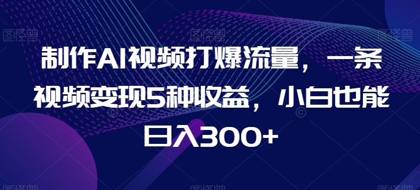 制作AI视频打爆流量，一条视频变现5种收益，小白也能日入300+【揭秘】-新星起源