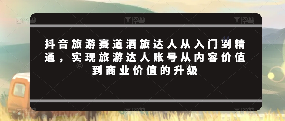 抖音旅游赛道酒旅达人从入门到精通，实现旅游达人账号从内容价值到商业价值的升级-新星起源