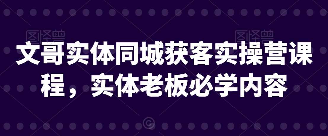 文哥实体同城获客实操营课程，实体老板必学内容-新星起源