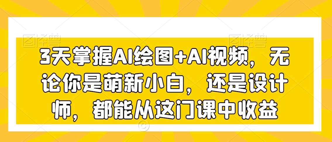 3天掌握AI绘图+AI视频，无论你是萌新小白，还是设计师，都能从这门课中收益-新星起源