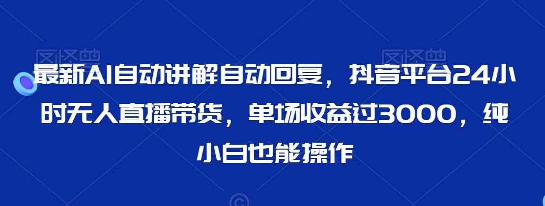 最新AI自动讲解自动回复，抖音平台24小时无人直播带货，单场收益过3000，纯小白也能操作【揭秘】-新星起源