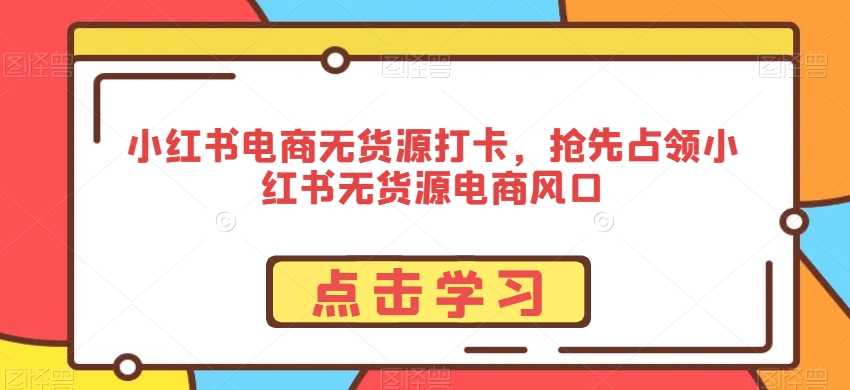 小红书电商无货源打卡，抢先占领小红书无货源电商风口-新星起源