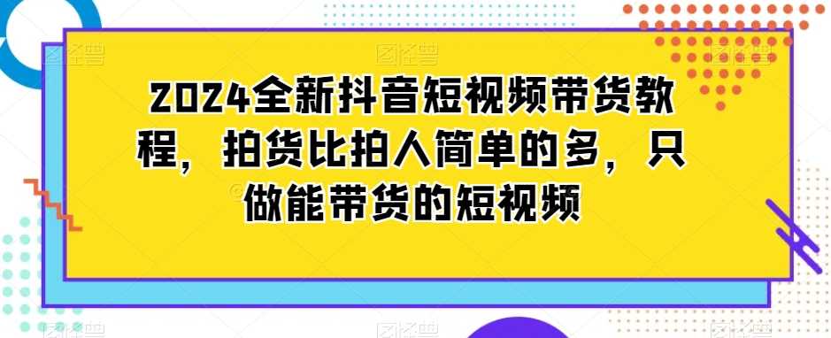 2024全新抖音短视频带货教程，拍货比拍人简单的多，只做能带货的短视频-新星起源