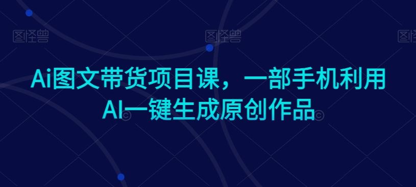 Ai图文带货项目课，一部手机利用AI一键生成原创作品-新星起源