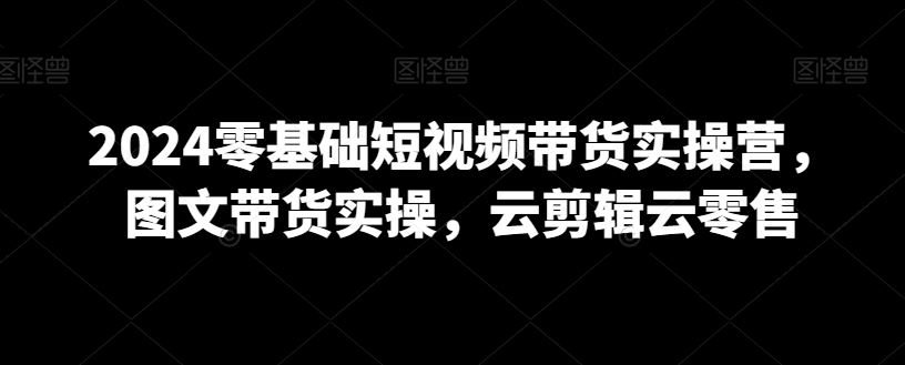 2024零基础短视频带货实操营，图文带货实操，云剪辑云零售-新星起源