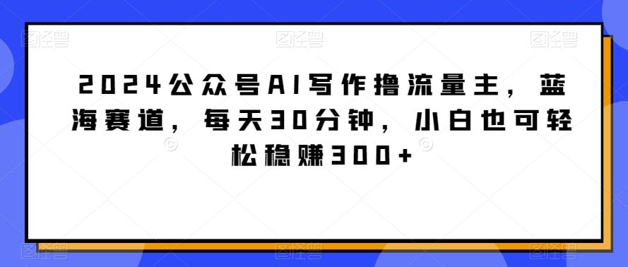 2024公众号AI写作撸流量主，蓝海赛道，每天30分钟，小白也可轻松稳赚300+【揭秘】-新星起源