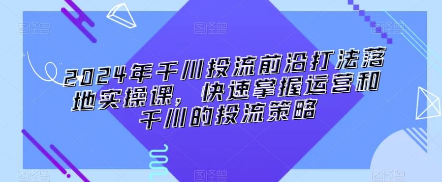 2024年千川投流前沿打法落地实操课，快速掌握运营和千川的投流策略-新星起源