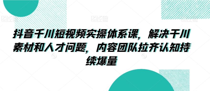 抖音千川短视频实操体系课，解决干川素材和人才问题，内容团队拉齐认知持续爆量-新星起源