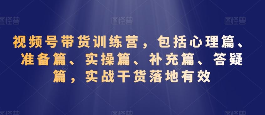 视频号带货训练营，包括心理篇、准备篇、实操篇、补充篇、答疑篇，实战干货落地有效-新星起源