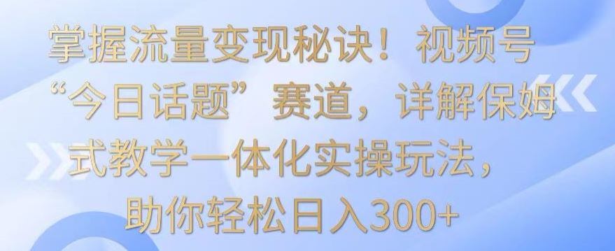 掌握流量变现秘诀！视频号“今日话题”赛道，详解保姆式教学一体化实操玩法，助你轻松日入300+【揭秘】-新星起源