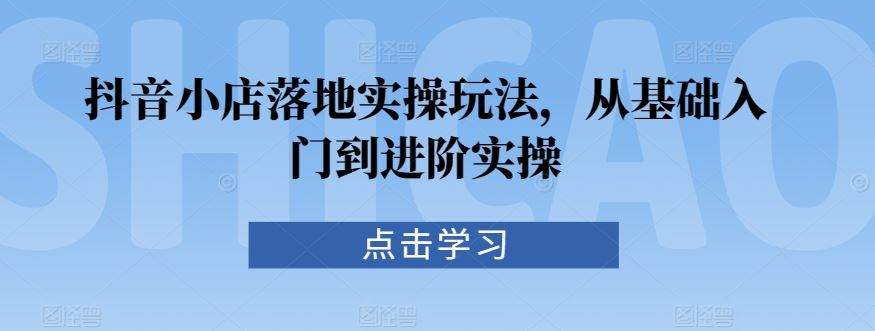 抖音小店落地实操玩法，从基础入门到进阶实操-新星起源