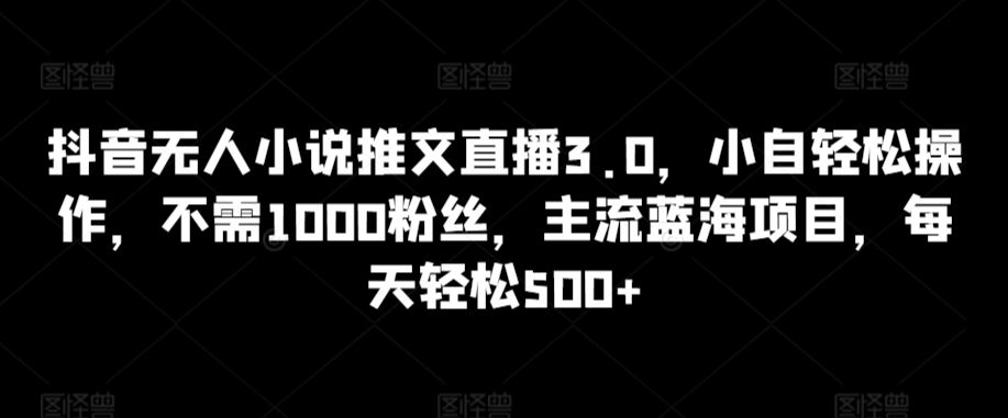 抖音无人小说推文直播3.0，小自轻松操作，不需1000粉丝，主流蓝海项目，每天轻松500+【揭秘】-新星起源