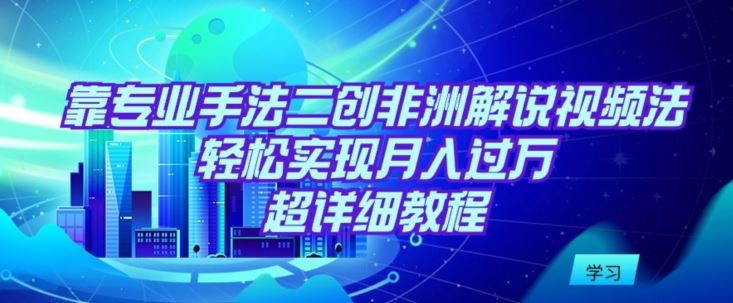 靠专业手法二创非洲解说视频玩法，轻松实现月入过万，超详细教程【揭秘】-新星起源