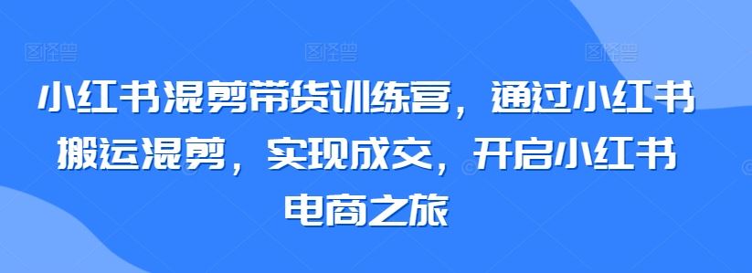 小红书混剪带货训练营，通过小红书搬运混剪，实现成交，开启小红书电商之旅-新星起源