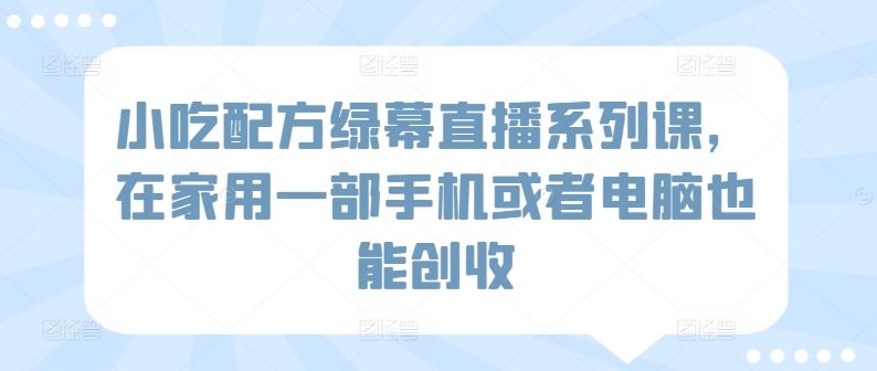 小吃配方绿幕直播系列课，在家用一部手机或者电脑也能创收-新星起源