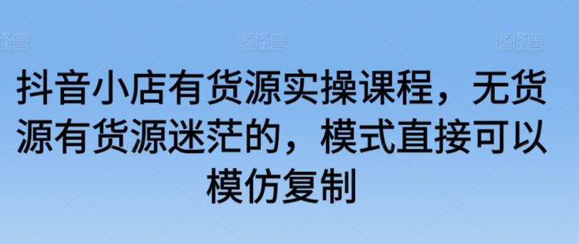 抖音小店有货源实操课程，无货源有货源迷茫的，模式直接可以模仿复制-新星起源