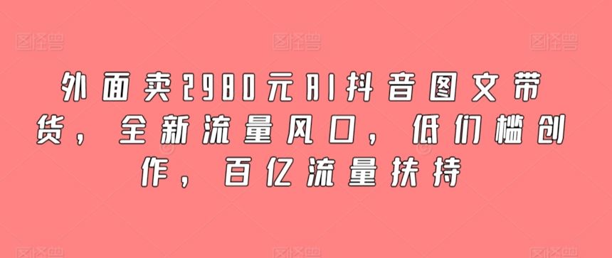 外面卖2980元AI抖音图文带货，全新流量风口，低们槛创作，百亿流量扶持-新星起源