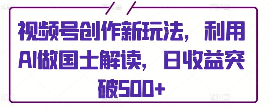 视频号创作新玩法，利用AI做国士解读，日收益突破500+【揭秘】-新星起源