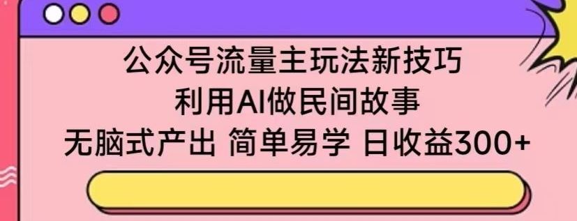 公众号流量主玩法新技巧，利用AI做民间故事 ，无脑式产出，简单易学，日收益300+【揭秘】-新星起源