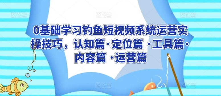 0基础学习钓鱼短视频系统运营实操技巧，认知篇·定位篇 ·工具篇·内容篇 ·运营篇-新星起源