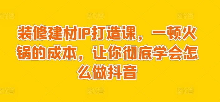 装修建材IP打造课，一顿火锅的成本，让你彻底学会怎么做抖音-新星起源