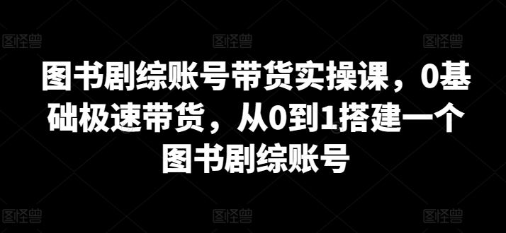 图书剧综账号带货实操课，0基础极速带货，从0到1搭建一个图书剧综账号-新星起源