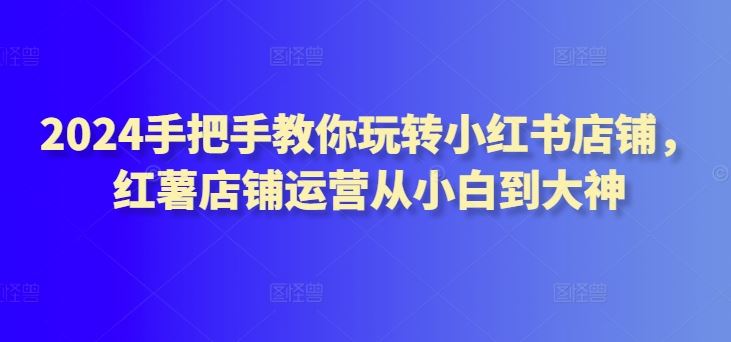 2024手把手教你玩转小红书店铺，红薯店铺运营从小白到大神-新星起源