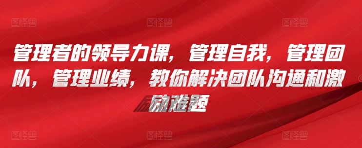 管理者的领导力课，​管理自我，管理团队，管理业绩，​教你解决团队沟通和激励难题-新星起源