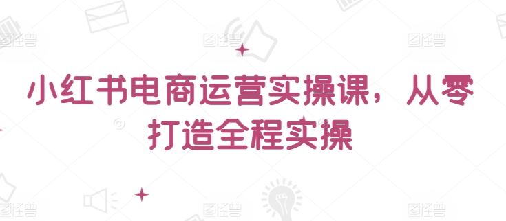 小红书电商运营实操课，​从零打造全程实操-新星起源