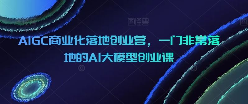 AIGC商业化落地创业营，一门非常落地的AI大模型创业课-新星起源