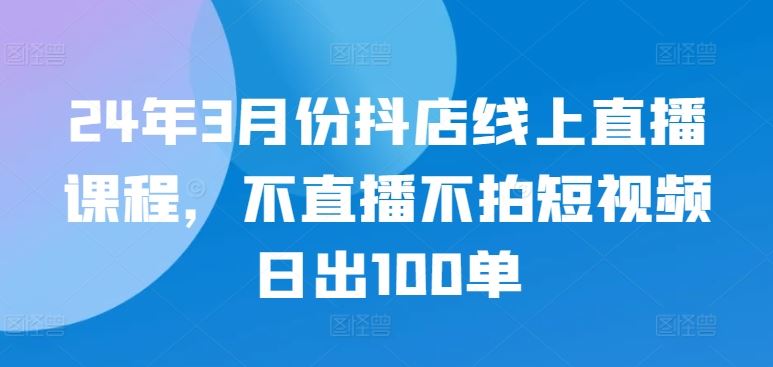 24年3月份抖店线上直播课程，不直播不拍短视频日出100单-新星起源