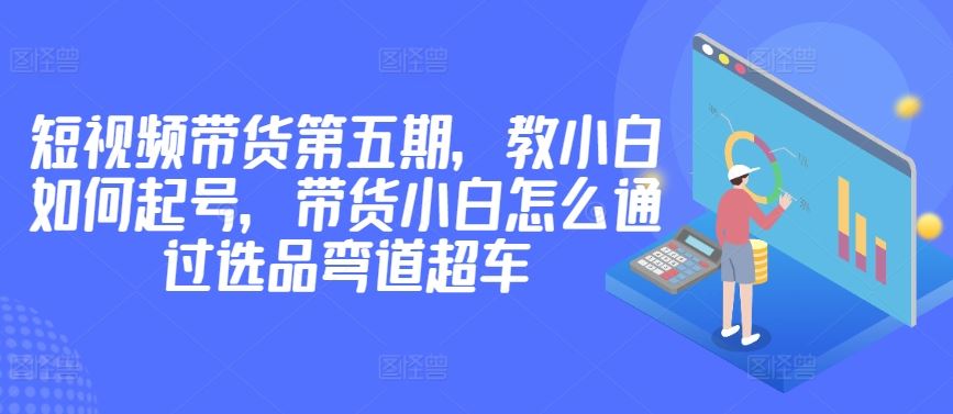 价值2980短视频带货第五期，教小白如何起号，带货小白怎么通过选品弯道超车-新星起源